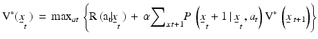 
$${{\text{V}}^{*}}\text{(}{{\underset{\raise0.3em\hbox{$\smash{\scriptscriptstyle-}$}}{x}}_{t}}\,\text{)}\,=\,{{\max }_{at}}\,\left\{ \text{R}\,\text{(}{{\text{a}}_{\text{t}}}\text{ }\!\!|\!\!\text{ }{{{\underset{\raise0.3em\hbox{$\smash{\scriptscriptstyle-}$}}{x}}}_{t}}\,\text{)}\,+\,\alpha {{\sum }_{\underset{\raise0.3em\hbox{$\smash{\scriptscriptstyle-}$}}{x}\,t+1}}P\,\left( {{{\underset{\raise0.3em\hbox{$\smash{\scriptscriptstyle-}$}}{x}}}_{t}}+1\,|\,{{{\underset{\raise0.3em\hbox{$\smash{\scriptscriptstyle-}$}}{x}}}_{t}}\,,{{a}_{t}} \right){{\text{V}}^{*}}\,\left( \underset{\raise0.3em\hbox{$\smash{\scriptscriptstyle-}$}}{x}{{\,}_{t+1}} \right) \right\}$$
